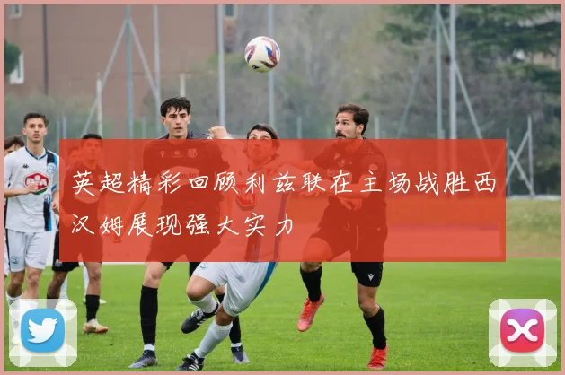 英超精彩回顾利兹联在主场战胜西汉姆展现强大实力