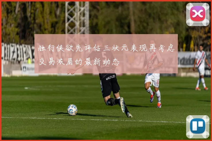 独行侠欲先评估三状元表现再考虑交易浓眉的最新动态