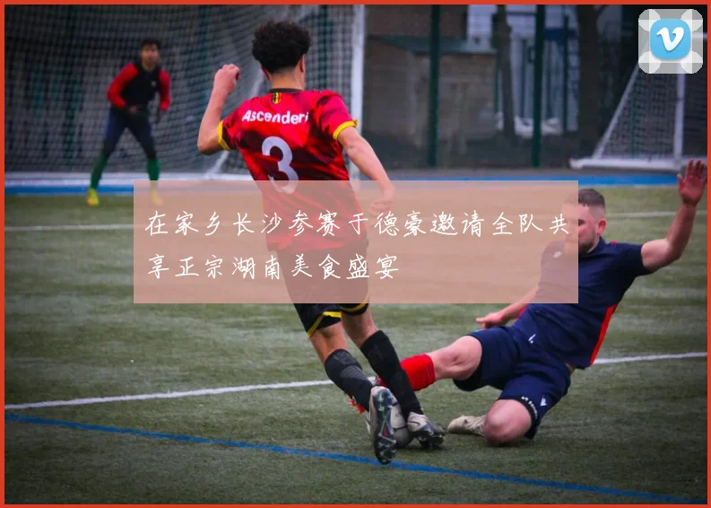 在家乡长沙参赛于德豪邀请全队共享正宗湖南美食盛宴
