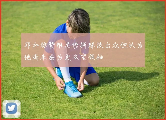 邓加称赞维尼修斯球技出众但认为他尚未成为更衣室领袖