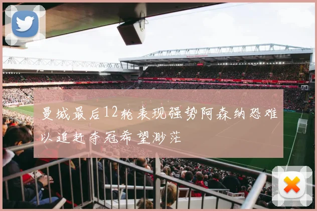 曼城最后12轮表现强势阿森纳恐难以追赶夺冠希望渺茫