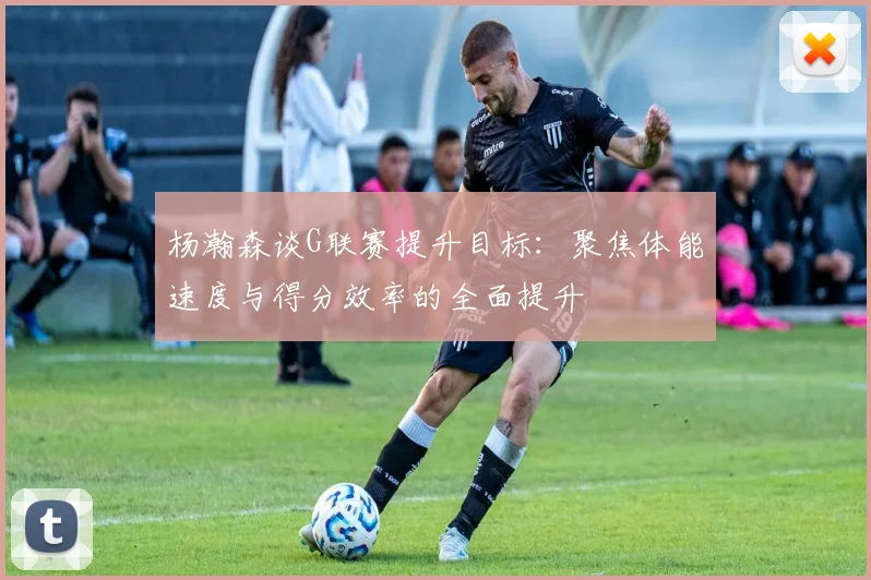 杨瀚森谈G联赛提升目标：聚焦体能速度与得分效率的全面提升