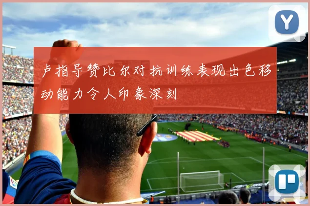 卢指导赞比尔对抗训练表现出色移动能力令人印象深刻