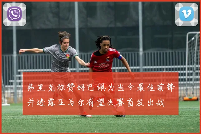弗里克称赞姆巴佩为当今最佳前锋并透露亚马尔有望决赛首发出战