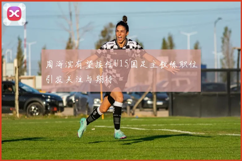 周海滨有望接任U15国足主教练职位引发关注与期待